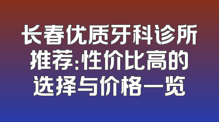 长春优质牙科诊所推荐：性价比高的选择与价格一览