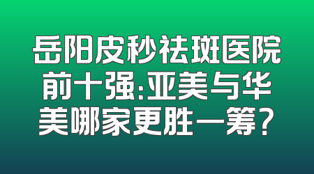 岳阳皮秒祛斑医院前十强：亚美与华美哪家更胜一筹？