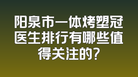 阳泉市一体烤塑冠医生排行有哪些值得关注的？