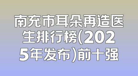 南充市耳朵再造医生排行榜（2025年发布）前十强