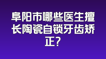阜阳市哪些医生擅长陶瓷自锁牙齿矫正？