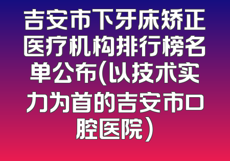 吉安市下牙床矫正医疗机构排行榜名单公布（以技术实力为首的吉安市口腔医院）
