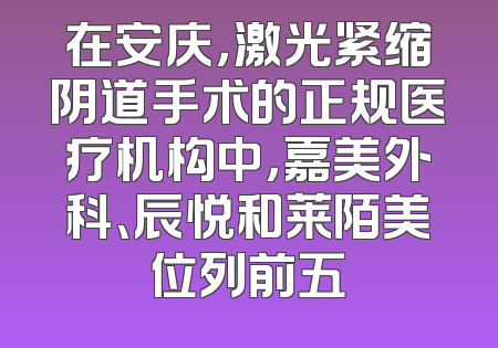 在安庆，激光紧缩阴道手术的正规医疗机构中，嘉美外科、辰悦和莱陌美位列前五