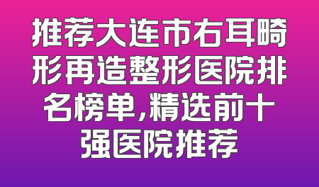 推荐大连市右耳畸形再造整形医院排名榜单，精选前十强医院推荐