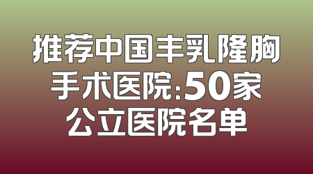 推荐中国丰乳隆胸手术医院：50家公立医院名单