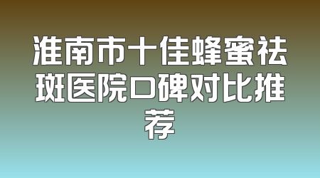 淮南市十佳蜂蜜祛斑医院口碑对比推荐