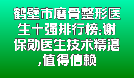 鹤壁市磨骨整形医生十强排行榜：谢保勋医生技术精湛，值得信赖