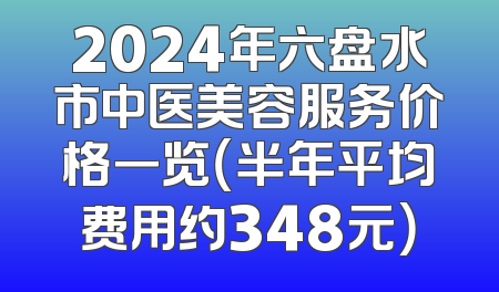2024年六盘水市中医美容服务价格一览（半年平均费用约348元）