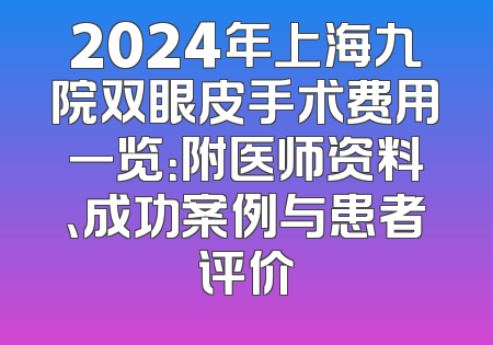 2024年上海九院双眼皮手术费用一览：附医师资料、成功案例与患者评价