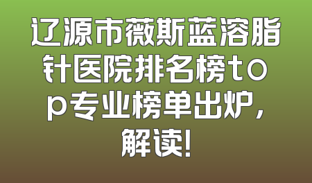 辽源市薇斯蓝溶脂针医院排名榜top专业榜单出炉，解读！