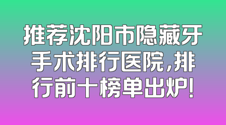 推荐沈阳市隐藏牙手术排行医院，排行前十榜单出炉！