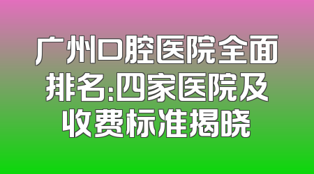 广州口腔医院全面排名：四家医院及收费标准揭晓