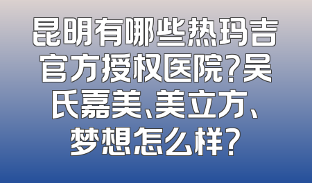 昆明有哪些热玛吉官方授权医院？吴氏嘉美、美立方、梦想怎么样？