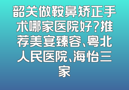 韶关做鞍鼻矫正手术哪家医院好？推荐美宴臻容、粤北人民医院、海怡三家