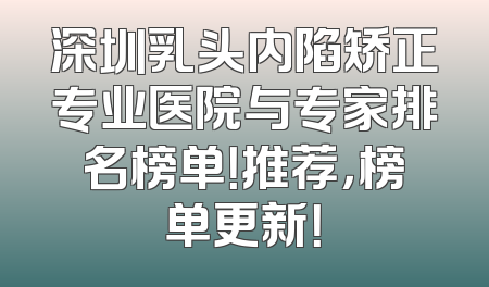 深圳乳头内陷矫正专业医院与专家排名榜单！推荐，榜单更新！