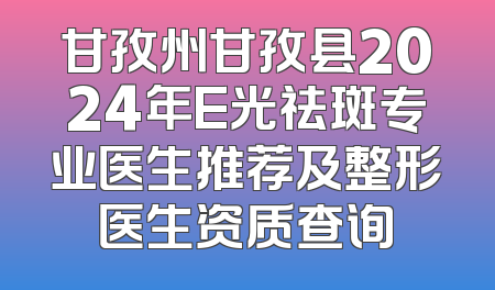 甘孜州甘孜县2024年E光祛斑专业医生推荐及整形医生资质查询
