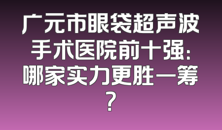 广元市眼袋超声波手术医院前十强：哪家实力更胜一筹？