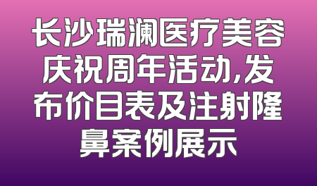长沙瑞澜医疗美容庆祝周年活动，发布价目表及注射隆鼻案例展示