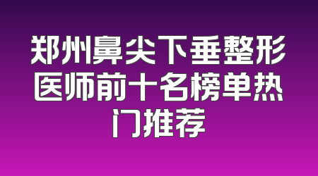 郑州鼻尖下垂整形医师前十名榜单热门推荐