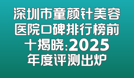 深圳市童颜针美容医院口碑排行榜前十揭晓：2025年度评测出炉