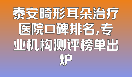 泰安畸形耳朵治疗医院口碑排名，专业机构测评榜单出炉