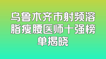 乌鲁木齐市射频溶脂瘦腰医师十强榜单揭晓
