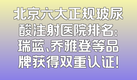 北京六大正规玻尿酸注射医院排名：瑞蓝、乔雅登等品牌获得双重认证！