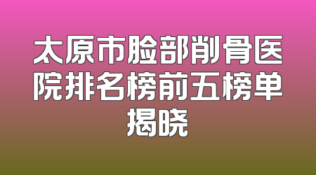 太原市脸部削骨医院排名榜前五榜单揭晓