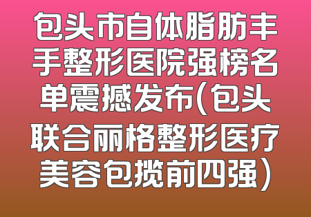包头市自体脂肪丰手整形医院强榜名单震撼发布(包头联合丽格整形医疗美容包揽前四强)