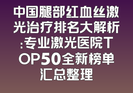 中国腿部红血丝激光治疗排名大解析：专业激光医院TOP50全新榜单汇总整理
