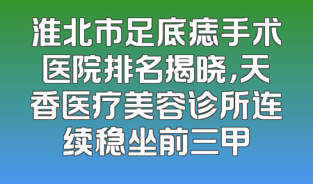 淮北市足底痣手术医院排名揭晓，天香医疗美容诊所连续稳坐前三甲