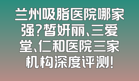 兰州吸脂医院哪家强？皙妍丽、三爱堂、仁和医院三家机构深度评测！
