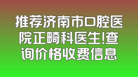 推荐济南市口腔医院正畸科医生！查询价格收费信息