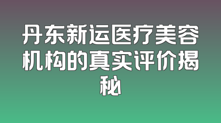 丹东新运医疗美容机构的真实评价揭秘