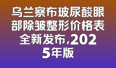 乌兰察布玻尿酸眼部除皱整形价格表全新发布，2025年版