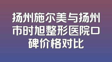 扬州施尔美与扬州市时旭整形医院口碑价格对比