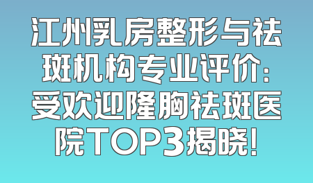 江州乳房整形与祛斑机构专业评价：受欢迎隆胸祛斑医院TOP3揭晓！