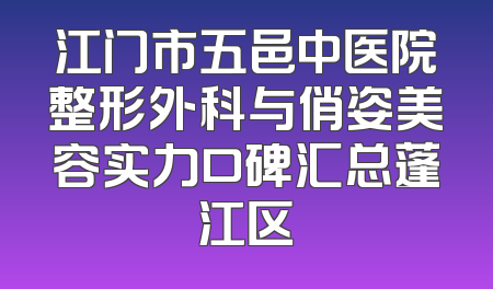 江门市五邑中医院整形外科与俏姿美容实力口碑汇总蓬江区