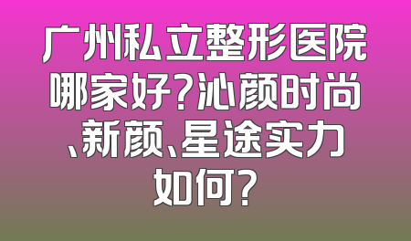 广州私立整形医院哪家好？沁颜时尚、新颜、星途实力如何？