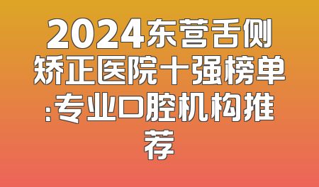 2024东营舌侧矫正医院十强榜单：专业口腔机构推荐