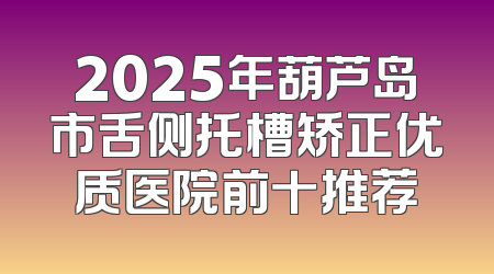 2025年葫芦岛市舌侧托槽矫正优质医院前十推荐