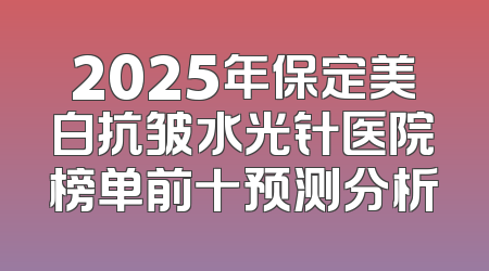 2025年保定美白抗皱水光针医院榜单前十预测分析
