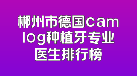 郴州市德国camlog种植牙专业医生排行榜