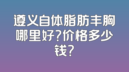 遵义自体脂肪丰胸哪里好？价格多少钱？