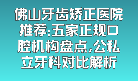 佛山牙齿矫正医院推荐：五家正规口腔机构盘点，公私立牙科对比解析