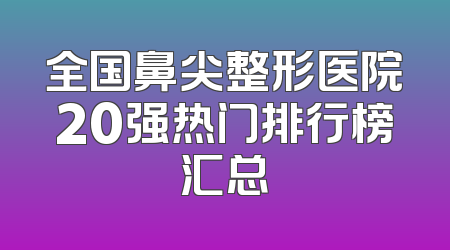 全国鼻尖整形医院20强热门排行榜汇总