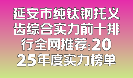 延安市纯钛钢托义齿综合实力前十排行全网推荐：2025年度实力榜单