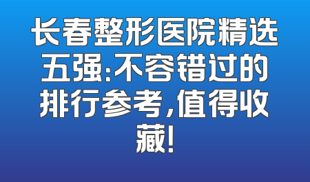 长春整形医院精选五强：不容错过的排行参考，值得收藏！