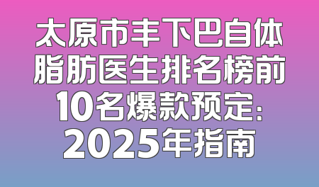 太原市丰下巴自体脂肪医生排名榜前10名爆款预定：2025年指南