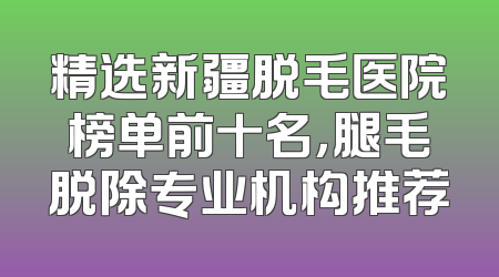 精选新疆脱毛医院榜单前十名，腿毛脱除专业机构推荐